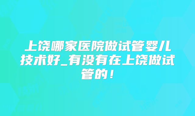上饶哪家医院做试管婴儿技术好_有没有在上饶做试管的！
