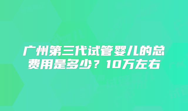 广州第三代试管婴儿的总费用是多少？10万左右