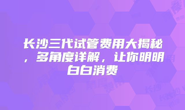 长沙三代试管费用大揭秘，多角度详解，让你明明白白消费