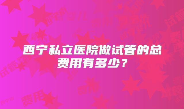 西宁私立医院做试管的总费用有多少？
