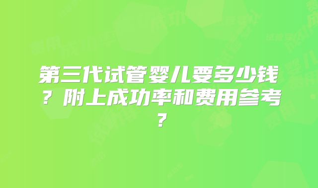 第三代试管婴儿要多少钱?附上成功率和费用参考?