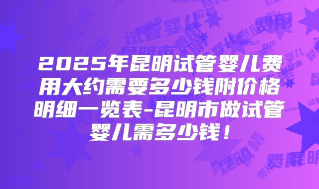 2025年昆明试管婴儿费用大约需要多少钱附价格明细一览表-昆明市做试管婴儿需多少钱！