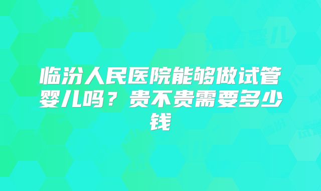临汾人民医院能够做试管婴儿吗？贵不贵需要多少钱