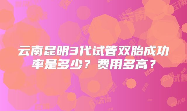 云南昆明3代试管双胎成功率是多少?费用多高?