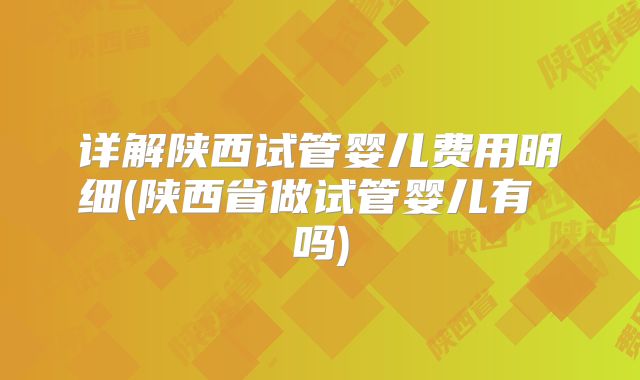 详解陕西试管婴儿费用明细(陕西省做试管婴儿有 吗)