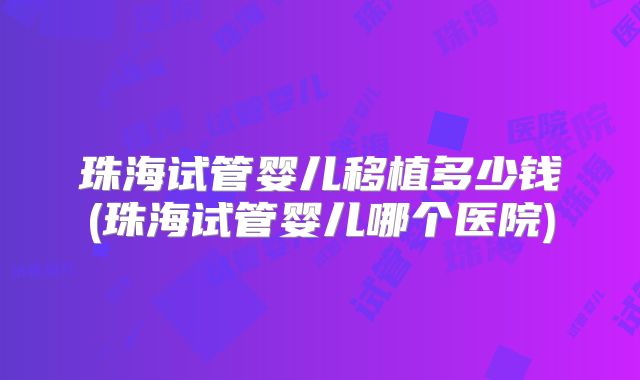 珠海试管婴儿移植多少钱(珠海试管婴儿哪个医院)