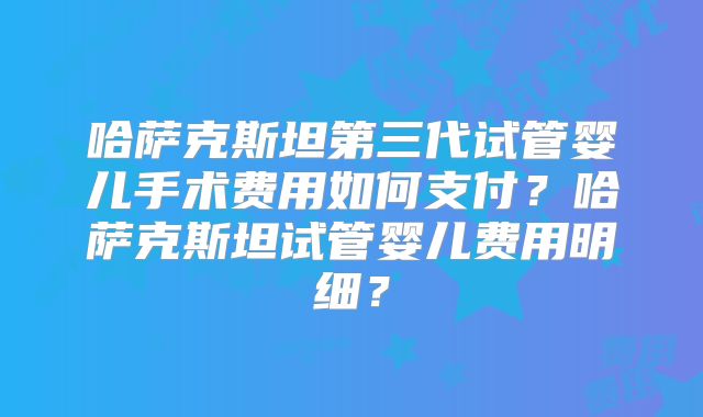 哈萨克斯坦第三代试管婴儿手术费用如何支付?哈萨克斯坦试管婴儿费用明细?