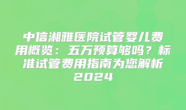 中信湘雅医院试管婴儿费用概览：五万预算够吗？标准试管费用指南为您解析2024