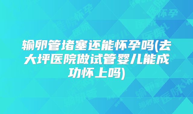 输卵管堵塞还能怀孕吗(去大坪医院做试管婴儿能成功怀上吗)