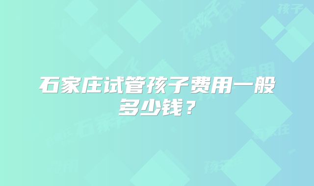 石家庄试管孩子费用一般多少钱？