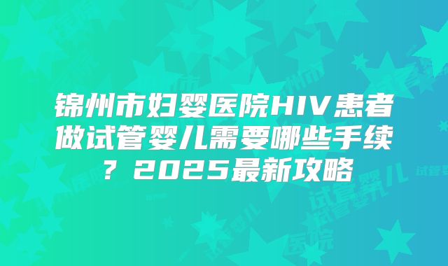 锦州市妇婴医院HIV患者做试管婴儿需要哪些手续？2025最新攻略