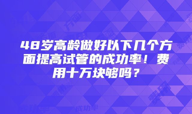 48岁高龄做好以下几个方面提高试管的成功率！费用十万块够吗？