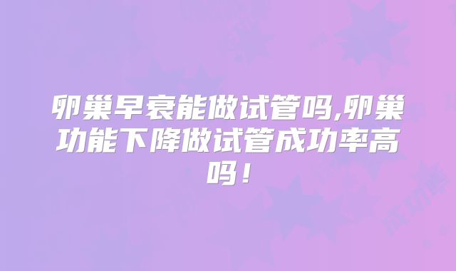 卵巢早衰能做试管吗,卵巢功能下降做试管成功率高吗！