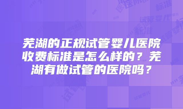 芜湖的正规试管婴儿医院收费标准是怎么样的？芜湖有做试管的医院吗？