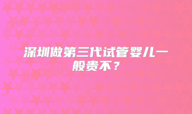 深圳做第三代试管婴儿一般贵不？