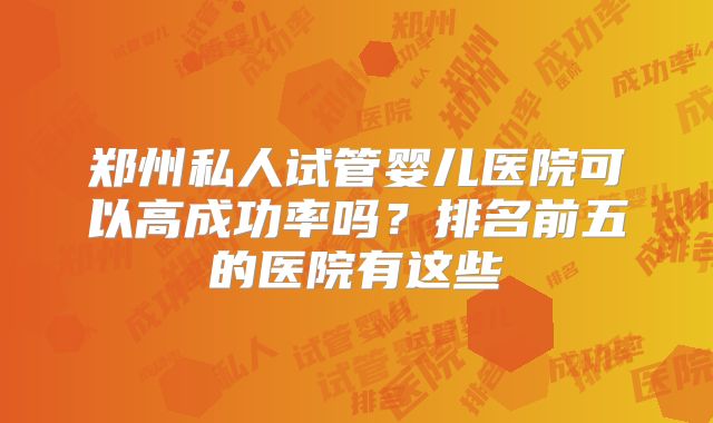 郑州私人试管婴儿医院可以高成功率吗？排名前五的医院有这些