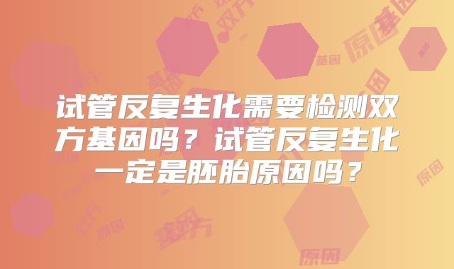 试管反复生化需要检测双方基因吗?试管反复生化一定是胚胎原因吗?