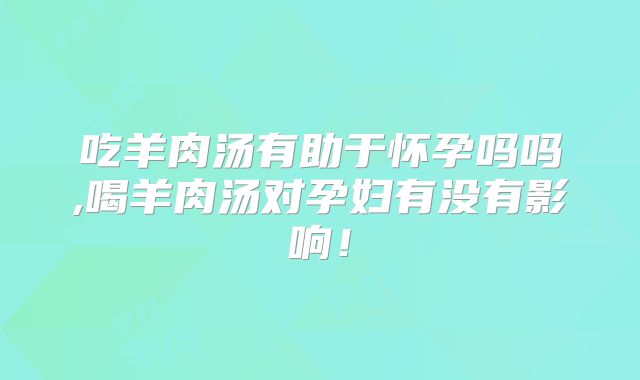 吃羊肉汤有助于怀孕吗吗,喝羊肉汤对孕妇有没有影响！