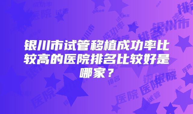 银川市试管移植成功率比较高的医院排名比较好是哪家?