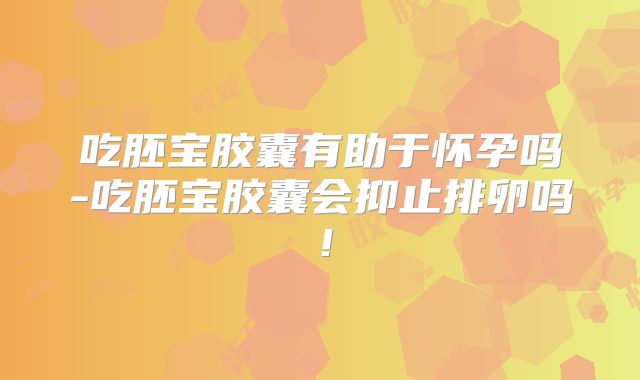 吃胚宝胶囊有助于怀孕吗-吃胚宝胶囊会抑止排卵吗!