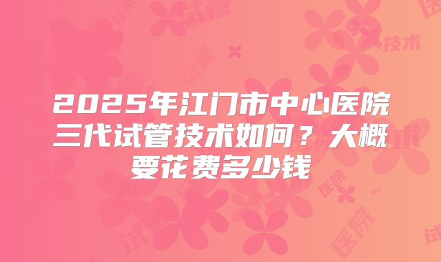 2025年江门市中心医院三代试管技术如何？大概要花费多少钱
