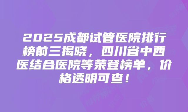 2025成都试管医院排行榜前三揭晓，四川省中西医结合医院等荣登榜单，价格透明可查！