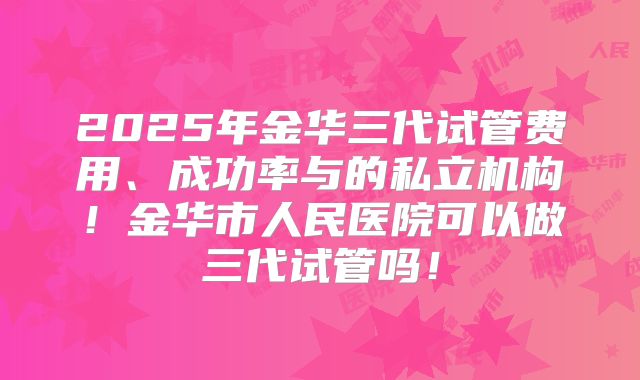 2025年金华三代试管费用、成功率与的私立机构！金华市人民医院可以做三代试管吗！