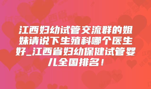 江西妇幼试管交流群的姐妹请说下生殖科哪个医生好_江西省妇幼保健试管婴儿全国排名！