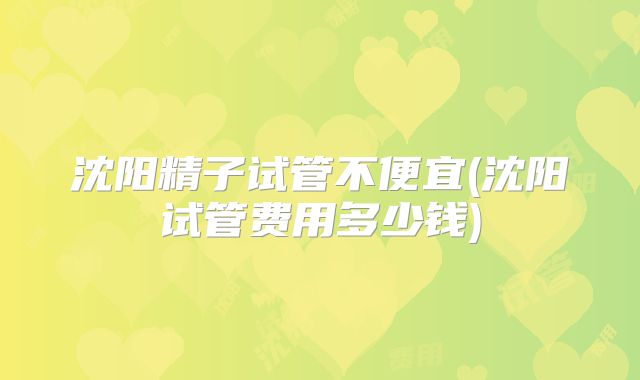 沈阳精子试管不便宜(沈阳试管费用多少钱)