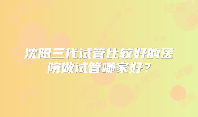 沈阳三代试管比较好的医院做试管哪家好?
