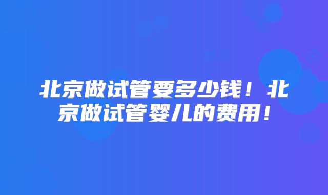 北京做试管要多少钱！北京做试管婴儿的费用！
