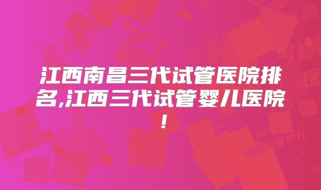 江西南昌三代试管医院排名,江西三代试管婴儿医院！