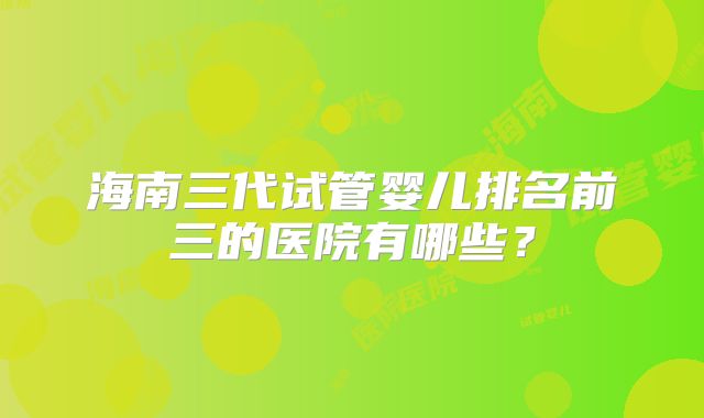 海南三代试管婴儿排名前三的医院有哪些？