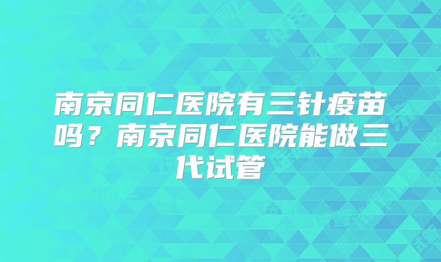 南京同仁医院有三针疫苗吗？南京同仁医院能做三代试管