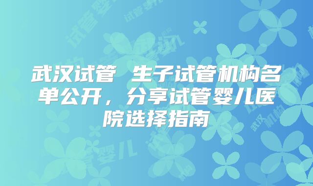 武汉试管 生子试管机构名单公开，分享试管婴儿医院选择指南