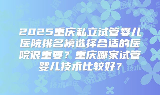 2025重庆私立试管婴儿医院排名榜选择合适的医院很重要?重庆哪家试管婴儿技术比较好?