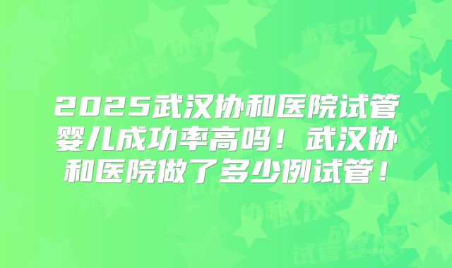 2025武汉协和医院试管婴儿成功率高吗！武汉协和医院做了多少例试管！