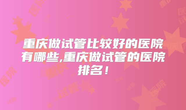 重庆做试管比较好的医院有哪些,重庆做试管的医院排名！