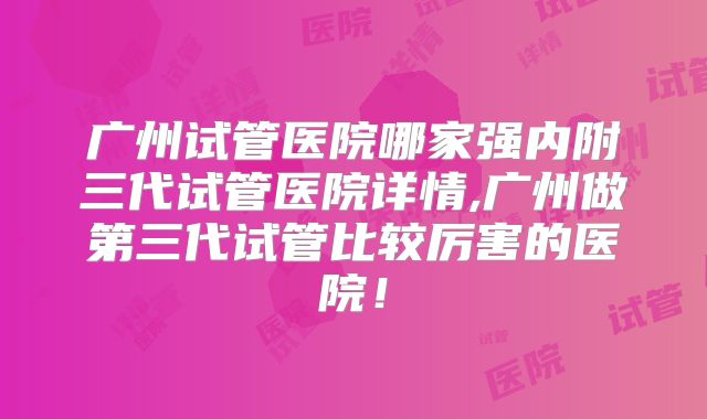 广州试管医院哪家强内附三代试管医院详情,广州做第三代试管比较厉害的医院！