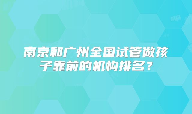 南京和广州全国试管做孩子靠前的机构排名？