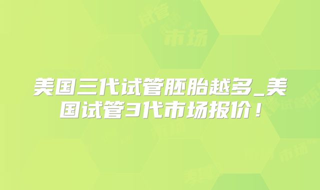 美国三代试管胚胎越多_美国试管3代市场报价！
