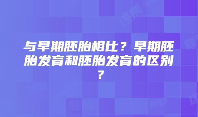 与早期胚胎相比？早期胚胎发育和胚胎发育的区别？
