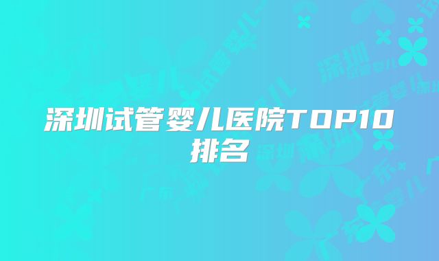 深圳试管婴儿医院TOP10排名
