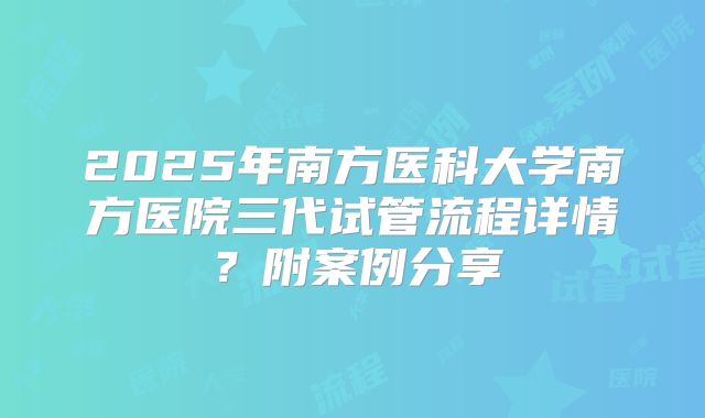 2025年南方医科大学南方医院三代试管流程详情？附案例分享