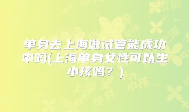 单身去上海做试管能成功率吗(上海单身女性可以生小孩吗？)
