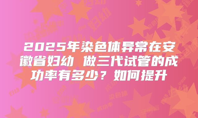 2025年染色体异常在安徽省妇幼 做三代试管的成功率有多少？如何提升