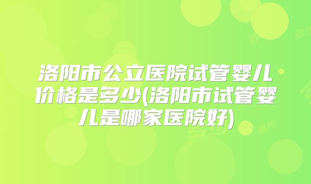 洛阳市公立医院试管婴儿价格是多少(洛阳市试管婴儿是哪家医院好)