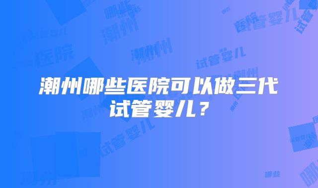 潮州哪些医院可以做三代试管婴儿？
