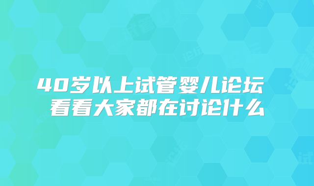 40岁以上试管婴儿论坛 看看大家都在讨论什么