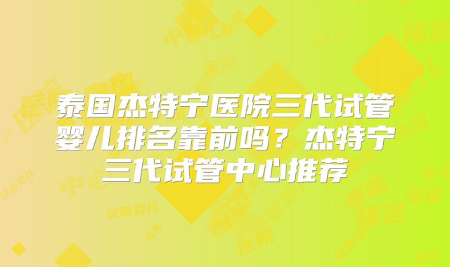 泰国杰特宁医院三代试管婴儿排名靠前吗？杰特宁三代试管中心推荐